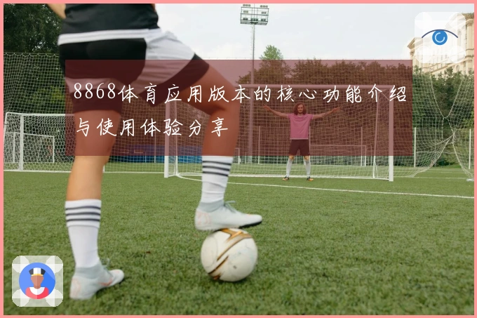 8868体育应用版本的核心功能介绍与使用体验分享